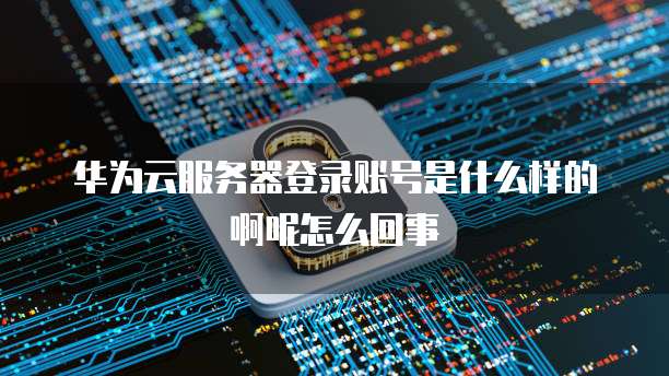 华为云服务器登录账号是什么样的啊呢怎么回事