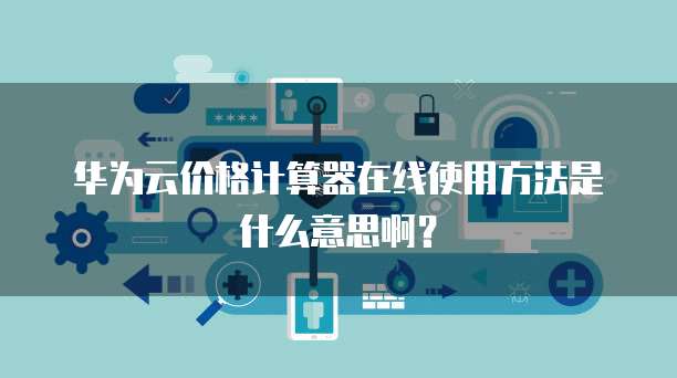 华为云价格计算器在线使用方法是什么意思啊?