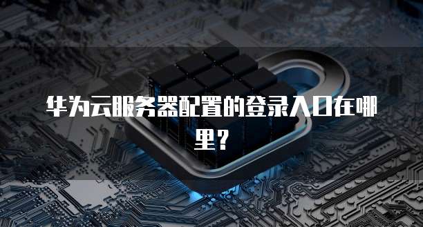 华为云服务器配置的登录入口在哪里？