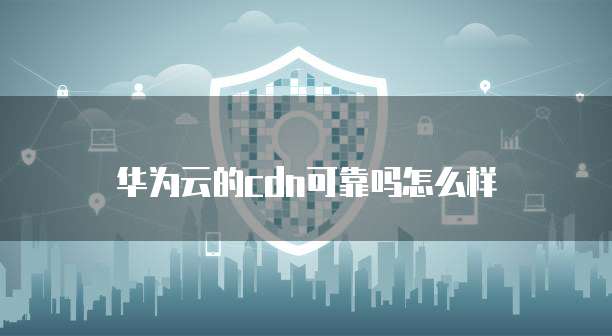 华为云的cdn可靠吗怎么样