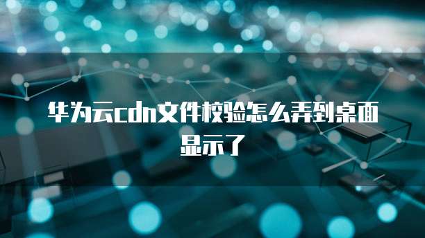 华为云cdn文件校验怎么弄到桌面显示了