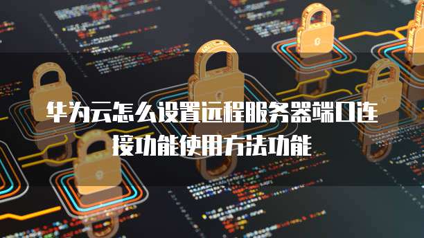 华为云怎么设置远程服务器端口连接功能使用方法功能