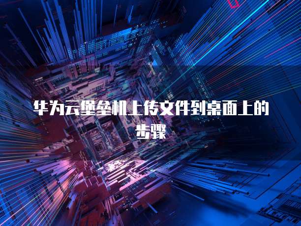 华为云堡垒机上传文件到桌面上的步骤