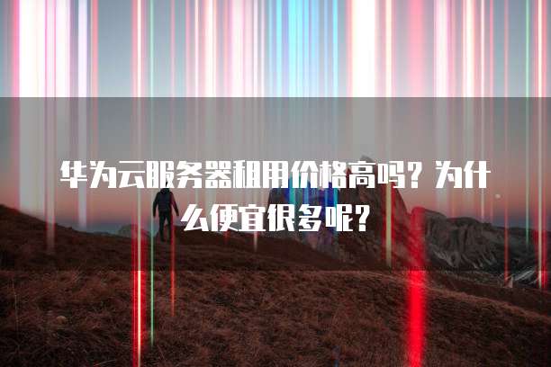 华为云服务器租用价格高吗？为什么便宜很多呢？