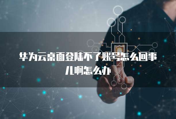 华为云桌面登陆不了账号怎么回事儿啊怎么办