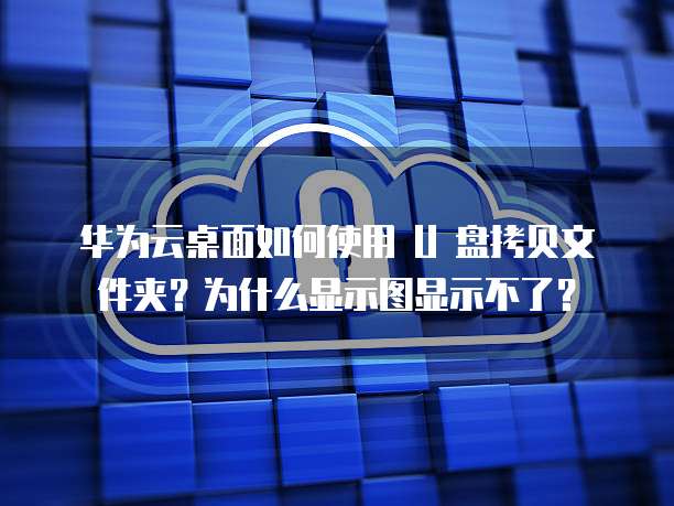 华为云桌面如何使用 U 盘拷贝文件夹？为什么显示图显示不了？