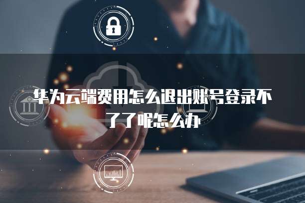 华为云端费用怎么退出账号登录不了了呢怎么办