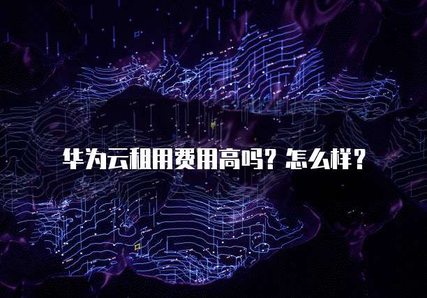 华为云租用费用高吗？怎么样？