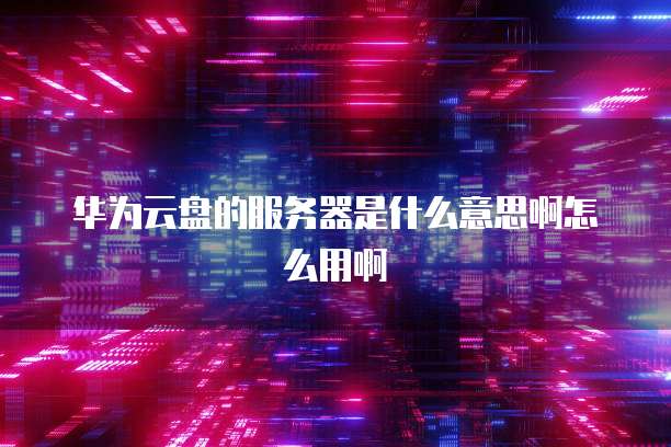 华为云盘的服务器是什么意思啊怎么用啊