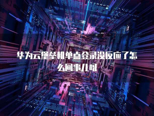 华为云堡垒机单点登录没反应了怎么回事儿呀