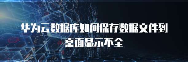 华为云数据库如何保存数据文件到桌面显示不全