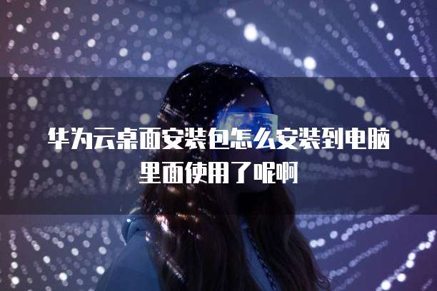 华为云桌面安装包怎么安装到电脑里面使用了呢啊