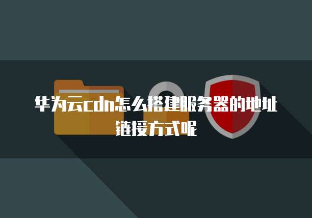 华为云cdn怎么搭建服务器的地址链接方式呢