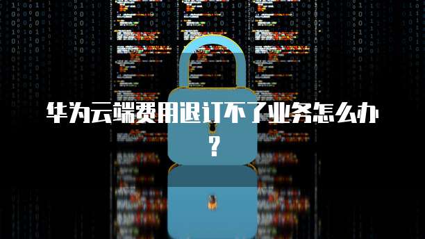 华为云端费用退订不了业务怎么办?