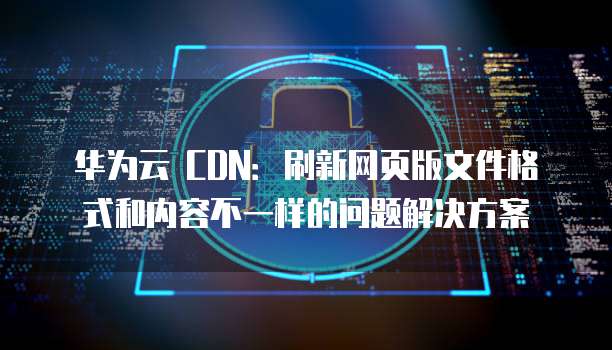 华为云 CDN:刷新网页版文件格式和内容不一样的问题解决方案