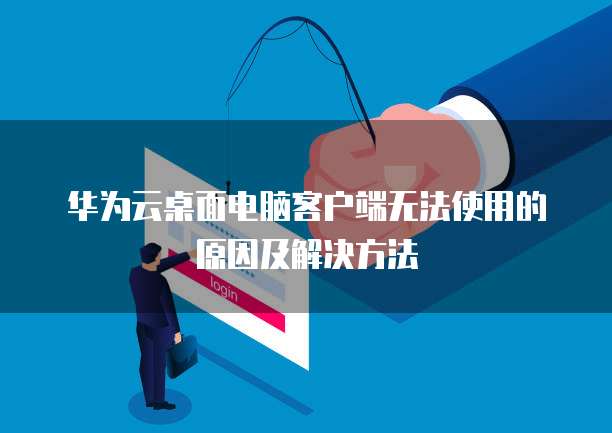 华为云桌面电脑客户端无法使用的原因及解决方法