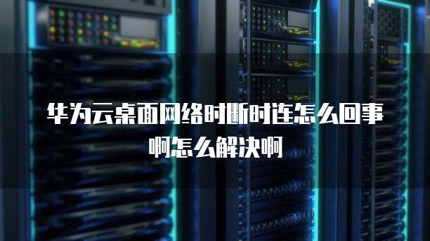 华为云桌面网络时断时连怎么回事啊怎么解决啊