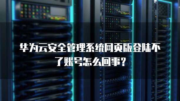华为云安全管理系统网页版登陆不了账号怎么回事?