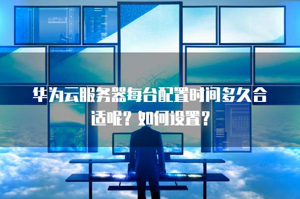 华为云服务器每台配置时间多久合适呢?如何设置?