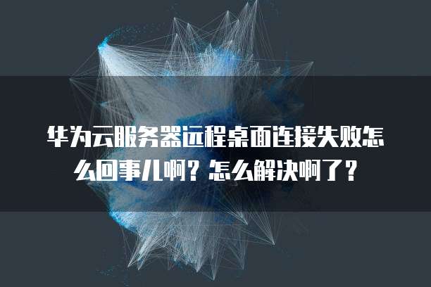 华为云服务器远程桌面连接失败怎么回事儿啊?怎么解决啊了?