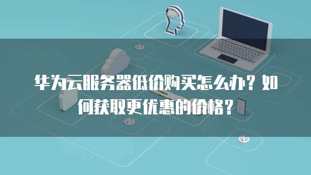 华为云服务器低价购买怎么办?如何获取更优惠的价格?