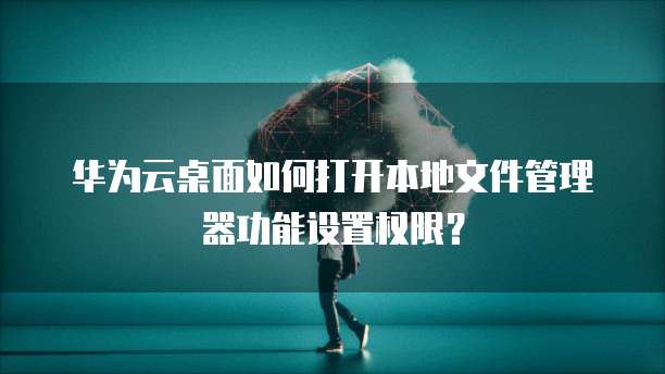 华为云桌面如何打开本地文件管理器功能设置权限?