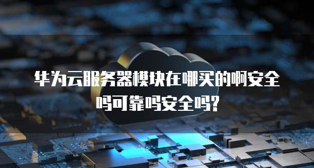 华为云服务器模块在哪买的啊安全吗可靠吗安全吗?