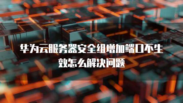 华为云服务器安全组增加端口不生效怎么解决问题