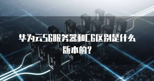 华为云S6服务器和C6区别是什么版本的?
