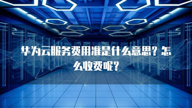 华为云服务费用准是什么意思?怎么收费呢?