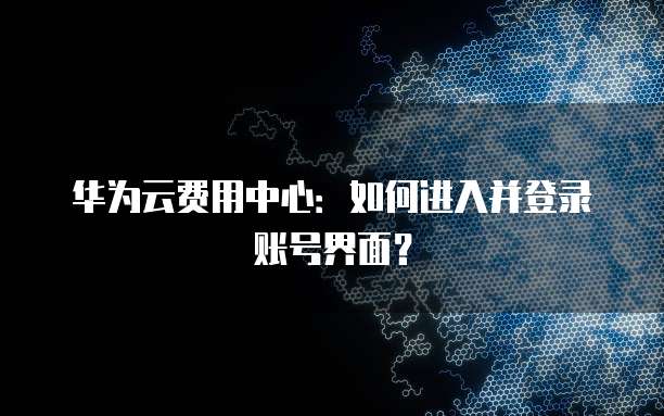 华为云费用中心:如何进入并登录账号界面?