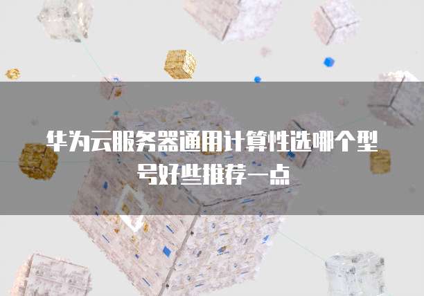 华为云服务器通用计算性选哪个型号好些推荐一点