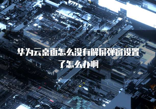 华为云桌面怎么没有解屏弹窗设置了怎么办啊