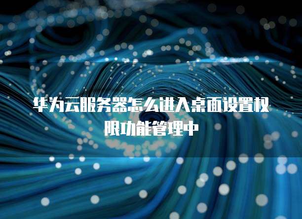 华为云服务器怎么进入桌面设置权限功能管理中