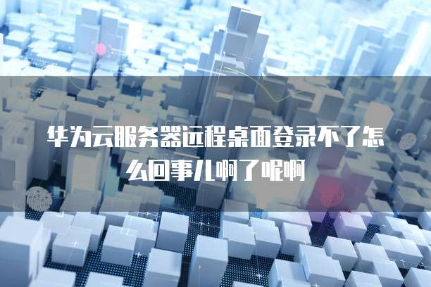 华为云服务器远程桌面登录不了怎么回事儿啊了呢啊