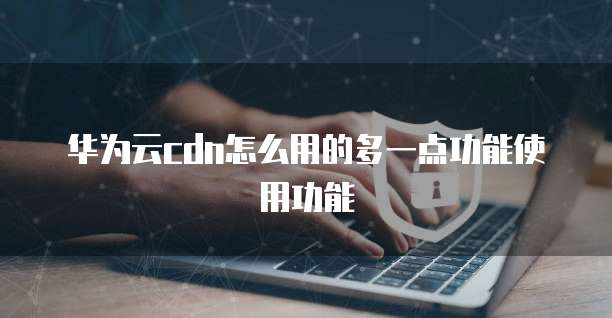 华为云cdn怎么用的多一点功能使用功能