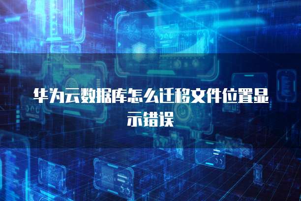 华为云数据库怎么迁移文件位置显示错误