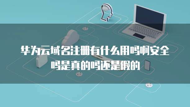 华为云域名注册有什么用吗啊安全吗是真的吗还是假的