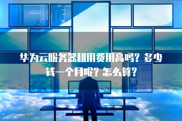 华为云服务器租用费用高吗?多少钱一个月呢?怎么算?