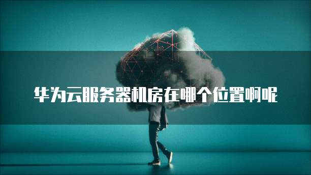 华为云服务器机房在哪个位置啊呢