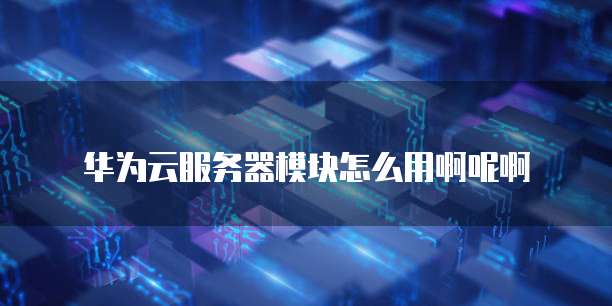 华为云服务器模块怎么用啊呢啊