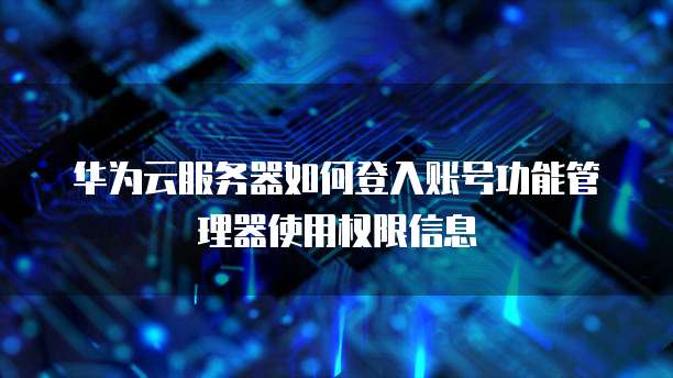 华为云服务器如何登入账号功能管理器使用权限信息