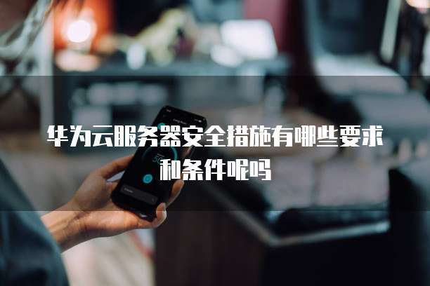 华为云服务器安全措施有哪些要求和条件呢吗