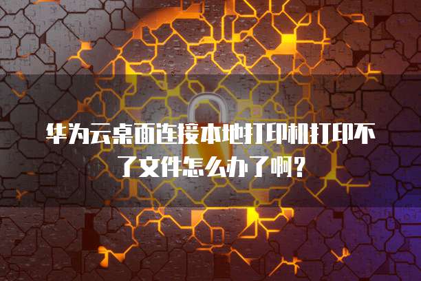 华为云桌面连接本地打印机打印不了文件怎么办了啊?