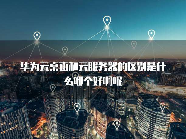 华为云桌面和云服务器的区别是什么哪个好啊呢