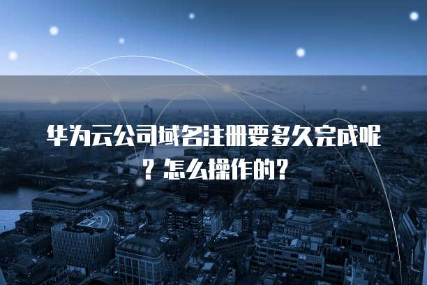 华为云公司域名注册要多久完成呢?怎么操作的?
