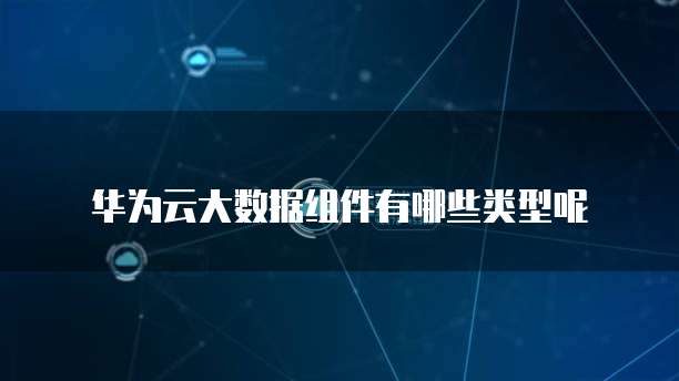 华为云大数据组件有哪些类型呢