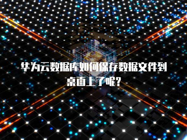 华为云数据库如何保存数据文件到桌面上了呢?