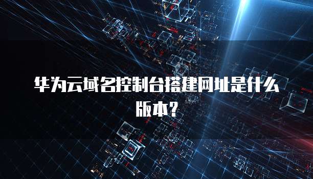 华为云域名控制台搭建网址是什么版本？