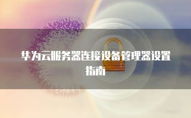 华为云服务器连接设备管理器设置指南